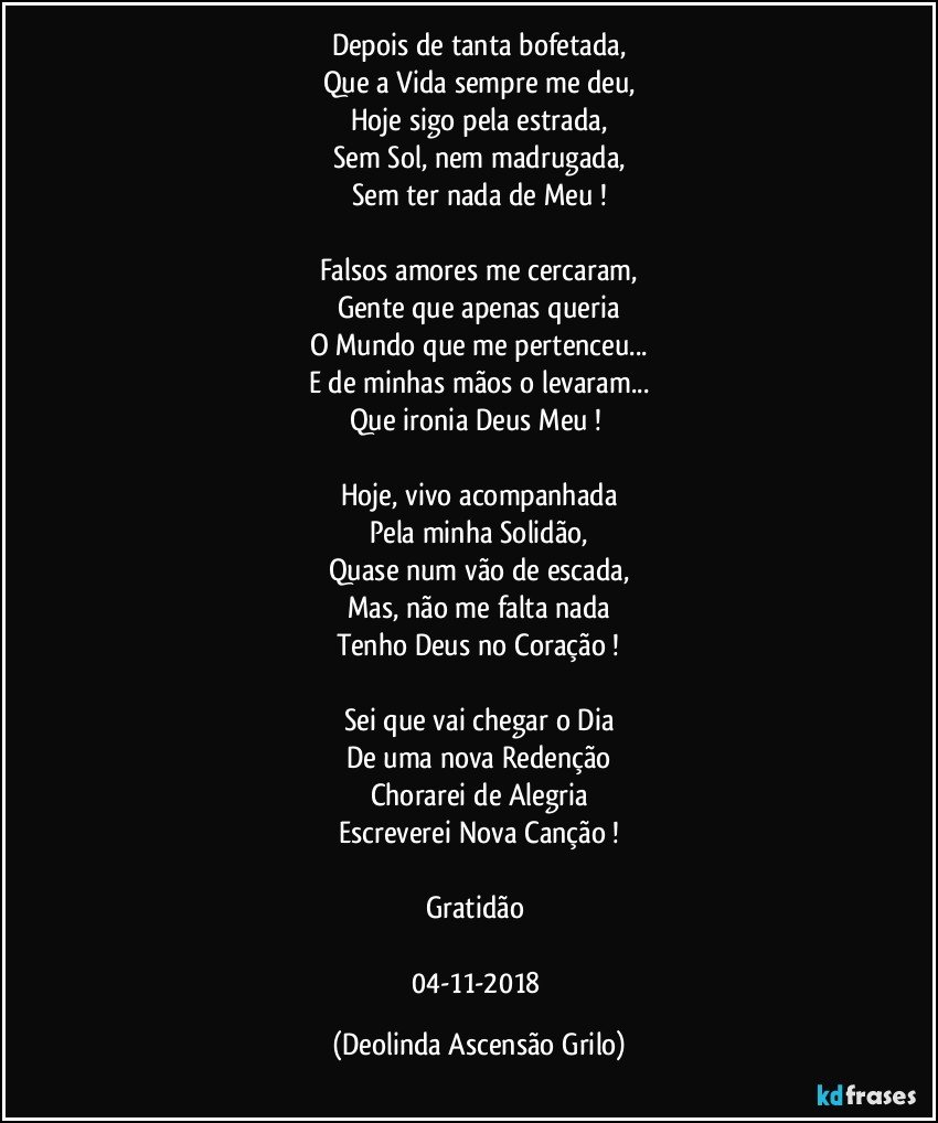 Depois de tanta bofetada,
Que a Vida sempre me deu,
Hoje sigo pela estrada,
Sem Sol, nem madrugada,
Sem ter nada de Meu !

Falsos amores me cercaram,
Gente que apenas queria
O Mundo que me pertenceu...
E de minhas mãos o levaram...
Que ironia Deus Meu ! 

Hoje, vivo acompanhada
Pela minha Solidão,
Quase num vão de escada,
Mas, não me falta nada
Tenho Deus no Coração !

Sei que vai chegar o Dia
De uma nova Redenção
Chorarei de Alegria
Escreverei Nova Canção !

Gratidão 

04-11-2018 (Deolinda Ascensão Grilo)