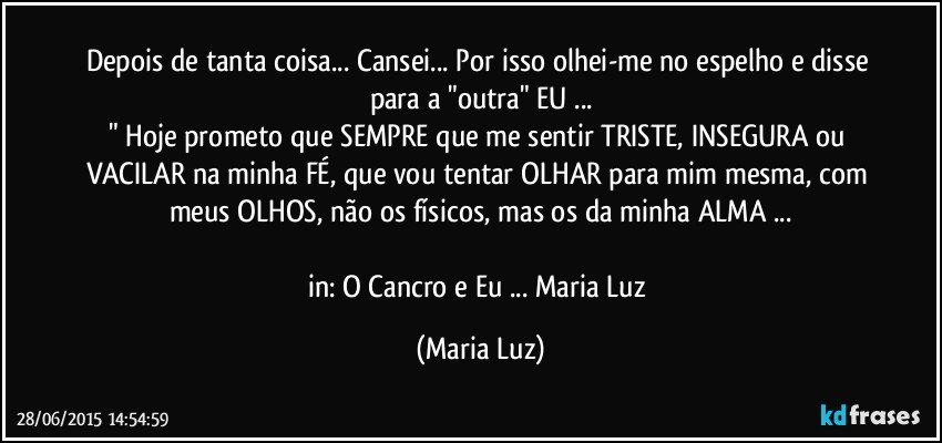 Depois de tanta coisa... Cansei... Por isso olhei-me no espelho e disse para a "outra" EU ...
" Hoje prometo que SEMPRE que me sentir TRISTE, INSEGURA ou VACILAR na minha FÉ, que vou tentar OLHAR para mim mesma, com meus OLHOS, não os físicos, mas os da minha ALMA ...

in: O Cancro e Eu ... Maria Luz (Maria Luz)