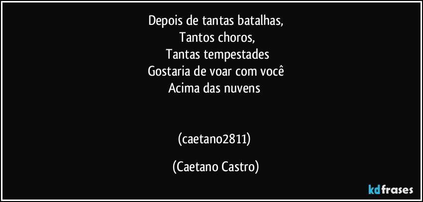 Depois de tantas batalhas,
 Tantos choros,
 Tantas tempestades
Gostaria de voar com você
Acima das nuvens 


(caetano2811) (Caetano Castro)