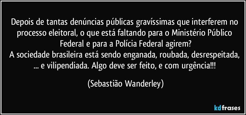 Depois de tantas denúncias públicas gravíssimas que interferem no processo eleitoral, o que está faltando para o Ministério Público Federal e para a Polícia Federal agirem?
A sociedade brasileira está sendo enganada, roubada, desrespeitada, ... e vilipendiada. Algo deve ser feito, e com urgência!!! (Sebastião Wanderley)