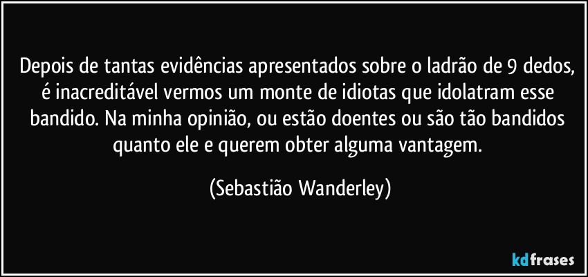 Depois de tantas evidências apresentados sobre o ladrão de 9 dedos, é inacreditável vermos um monte de idiotas que idolatram esse bandido. Na minha opinião, ou estão doentes ou são tão bandidos quanto ele e querem obter alguma vantagem. (Sebastião Wanderley)