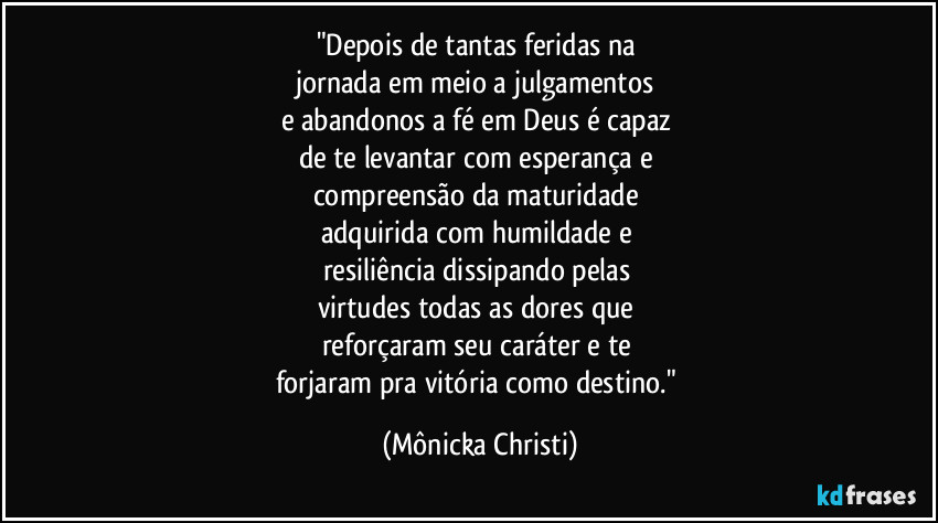 "Depois de tantas feridas na 
jornada em meio a julgamentos 
e abandonos a fé em Deus é capaz 
de te levantar com esperança e 
compreensão da maturidade 
adquirida com humildade e 
resiliência dissipando pelas 
virtudes todas as dores que 
reforçaram seu caráter e te 
forjaram pra vitória como destino." (Mônicka Christi)