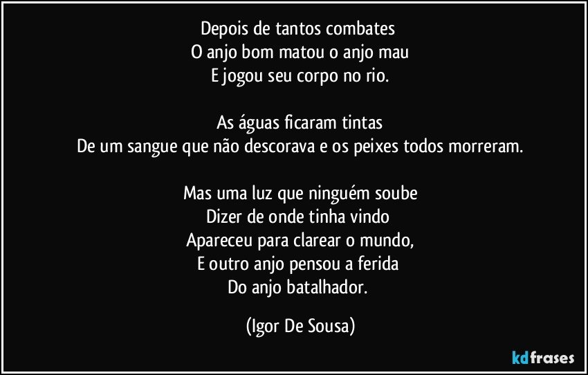 Depois de tantos combates 
O anjo bom matou o anjo mau
E jogou seu corpo no rio.

As águas ficaram tintas
De um sangue que não descorava e os peixes todos morreram.

Mas uma luz que ninguém soube
Dizer de onde tinha vindo 
Apareceu para clarear o mundo,
E outro anjo pensou a ferida 
Do anjo batalhador. (Igor De Sousa)