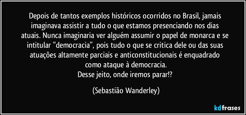 Depois de tantos exemplos históricos ocorridos no Brasil, jamais imaginava assistir a tudo o que estamos presenciando nos dias atuais. Nunca imaginaria ver alguém assumir o papel de monarca e se intitular “democracia”, pois tudo o que se critica dele ou das suas atuações altamente parciais e anticonstitucionais é enquadrado como ataque à democracia.
Desse jeito, onde iremos parar!? (Sebastião Wanderley)