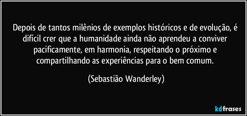 Depois de tantos milênios de exemplos históricos e de evolução, é difícil crer que a humanidade ainda não aprendeu a conviver pacificamente, em harmonia, respeitando o próximo e compartilhando as experiências para o bem comum. (Sebastião Wanderley)