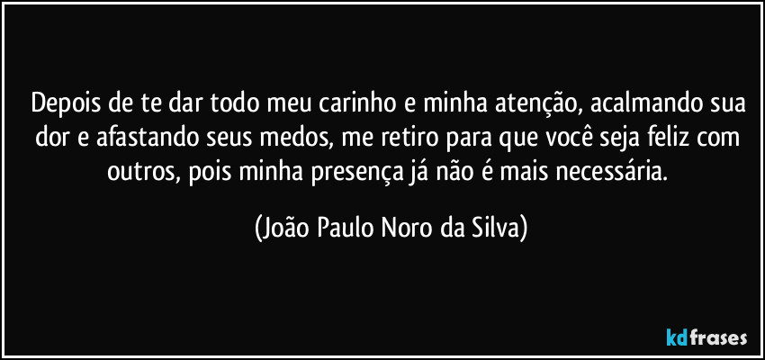 Depois de te dar todo meu carinho e minha atenção, acalmando sua dor e afastando seus medos, me retiro para que você seja feliz com outros, pois minha presença já não é mais necessária. (João Paulo Noro da Silva)