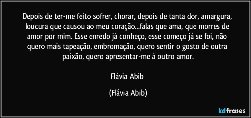 Depois de ter-me feito sofrer, chorar, depois de tanta dor, amargura, loucura que causou ao meu coração...falas que ama, que morres de amor por mim. Esse enredo já conheço, esse começo já se foi, não quero mais tapeação, embromação, quero sentir o gosto de outra paixão, quero apresentar-me à outro amor.

Flávia Abib (Flávia Abib)