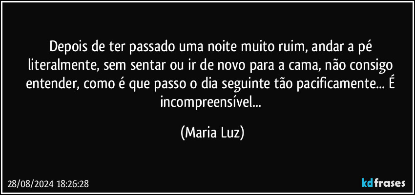 Depois de ter passado uma noite muito ruim, andar a pé literalmente, sem sentar ou ir de novo para a cama, não consigo entender, como é que passo o dia seguinte tão pacificamente... É incompreensível... (Maria Luz)