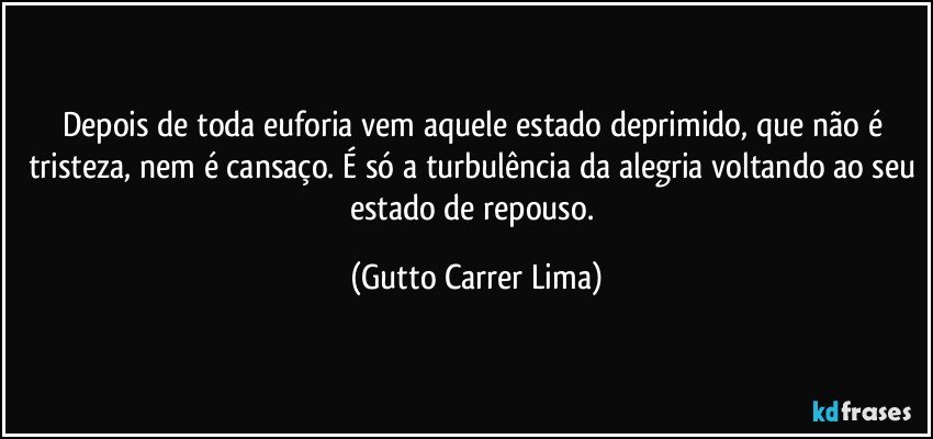 Depois de toda euforia vem aquele estado deprimido, que não é tristeza, nem é cansaço. É só a turbulência da alegria voltando ao seu estado de repouso. (Gutto Carrer Lima)