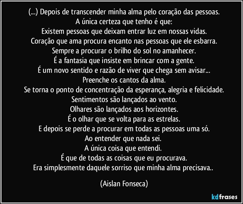 (...) Depois de transcender minha alma pelo coração das pessoas.
A única certeza que tenho é que:
Existem pessoas que deixam entrar luz em nossas vidas.
Coração que ama procura encanto nas pessoas que ele esbarra.
Sempre a procurar o brilho do sol no amanhecer.
É a fantasia que insiste em brincar com a gente.
É um novo sentido e razão de viver que chega sem avisar...
Preenche os cantos da alma.
Se torna o ponto de concentração da esperança, alegria e felicidade.
Sentimentos são lançados ao vento.
Olhares são lançados aos horizontes.
É o olhar que se volta para as estrelas.
E depois se perde a procurar em todas as pessoas uma só.
Ao entender que nada sei. 
A única coisa que entendi. 
É que de todas as coisas que eu procurava.
Era simplesmente daquele sorriso que minha alma precisava.. (Aislan Fonseca)