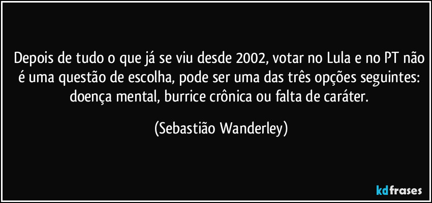 Depois de tudo o que já se viu desde 2002, votar no Lula e no PT não é uma questão de escolha, pode ser uma das três opções seguintes: doença mental, burrice crônica ou falta de caráter. (Sebastião Wanderley)
