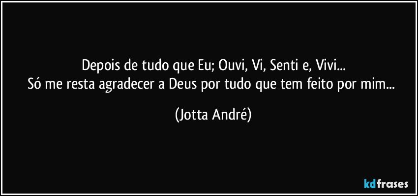 Depois de tudo que Eu; Ouvi, Vi, Senti e, Vivi...
Só me resta agradecer a Deus por tudo que tem feito por mim... (Jotta André)