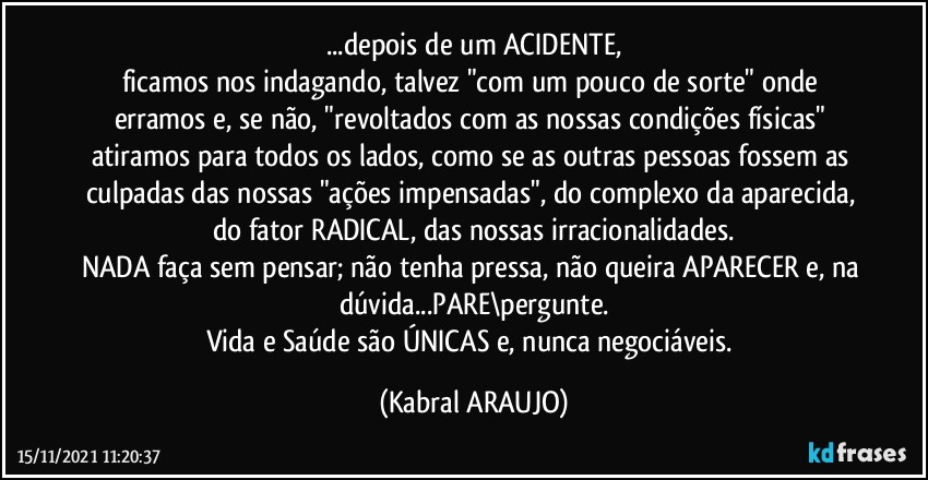 ...depois de um ACIDENTE,
ficamos nos indagando, talvez "com um pouco de sorte" onde erramos e, se não, "revoltados com as nossas condições físicas" atiramos para todos os lados, como se as outras pessoas fossem as culpadas das nossas "ações impensadas", do complexo da aparecida, do fator RADICAL, das nossas irracionalidades.
NADA faça sem pensar; não tenha pressa, não queira APARECER e, na dúvida...PARE\pergunte.
Vida e Saúde são ÚNICAS e, nunca negociáveis. (KABRAL ARAUJO)