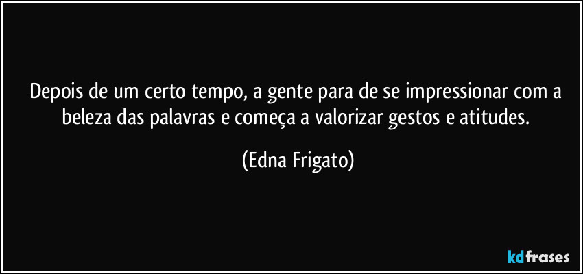 Depois de um certo tempo, a gente para de se impressionar com a beleza das palavras e começa a valorizar gestos e atitudes. (Edna Frigato)