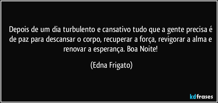 Depois de um dia turbulento e cansativo tudo que a gente precisa é de paz para descansar o corpo, recuperar a força, revigorar a alma e renovar a esperança. Boa Noite! (Edna Frigato)