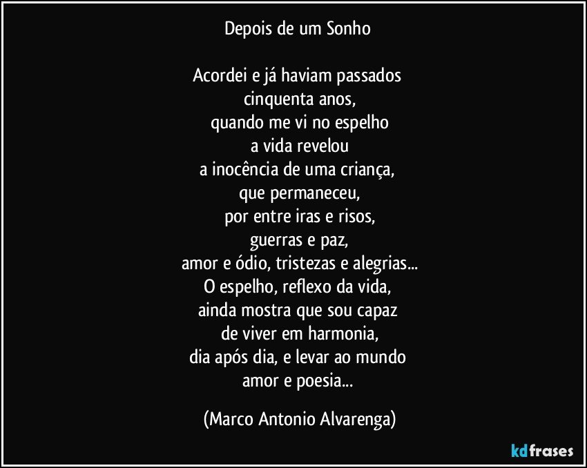 Depois de um Sonho 
 
Acordei e já haviam passados 
cinquenta anos,
quando me vi no espelho
a vida revelou
a inocência de uma criança, 
que permaneceu,
por entre iras e risos,
guerras e paz,
amor e ódio, tristezas e alegrias...
O espelho, reflexo da vida, 
ainda mostra que sou capaz 
de viver em harmonia,
dia após dia, e levar ao mundo 
amor e poesia... (Marco Antonio Alvarenga)