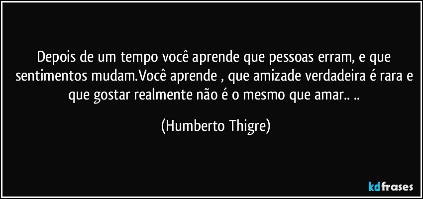 Depois de um tempo você aprende que pessoas erram, e que sentimentos mudam.Você aprende , que amizade verdadeira é rara e que gostar realmente não é o mesmo que amar.. .. (Humberto Thigre)