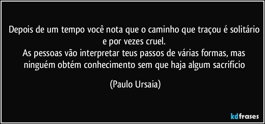 Depois de um tempo você nota que o caminho que traçou é solitário e por vezes cruel. 
As pessoas vão interpretar teus passos de várias formas, mas ninguém obtém conhecimento sem que haja algum sacrifício (Paulo Ursaia)