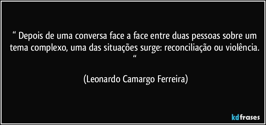 “ Depois de uma conversa face a face entre duas pessoas sobre um tema complexo, uma das situações surge: reconciliação ou violência. “ (Leonardo Camargo Ferreira)