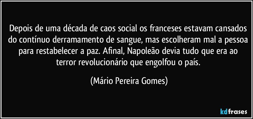 Depois de uma década de caos social os franceses estavam cansados do contínuo derramamento de sangue, mas escolheram mal a pessoa para restabelecer a paz. Afinal, Napoleão devia tudo que era ao terror revolucionário que engolfou o país. (Mário Pereira Gomes)