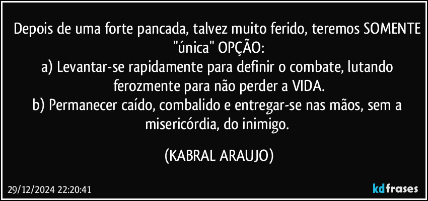 Depois de uma forte pancada, talvez muito ferido, teremos SOMENTE "única" OPÇÃO:
a) Levantar-se rapidamente para definir o combate, lutando ferozmente para não perder a VIDA.
b) Permanecer caído, combalido e entregar-se nas mãos, sem a misericórdia, do inimigo. (KABRAL ARAUJO)