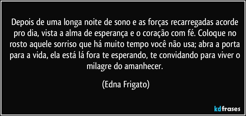 Depois de uma longa noite de sono e as forças recarregadas acorde pro dia, vista a alma de esperança e o coração com fé. Coloque no rosto aquele sorriso que há muito tempo você não usa; abra a porta para a vida, ela está lá fora te esperando, te convidando para viver o milagre do amanhecer. (Edna Frigato)