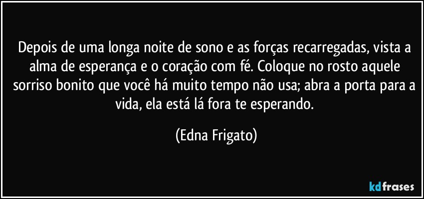 Depois de uma longa noite de sono e as forças recarregadas, vista a alma de esperança e o coração com fé. Coloque no rosto aquele sorriso bonito que você há muito tempo não usa; abra a porta para a vida, ela está lá fora te esperando. (Edna Frigato)