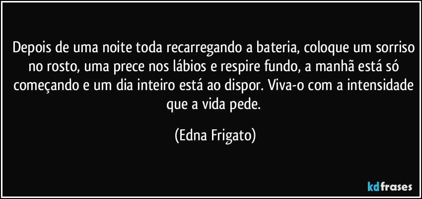 Depois de uma noite toda recarregando a bateria, coloque um sorriso no rosto, uma prece nos lábios e respire fundo, a manhã está só começando e um dia inteiro está ao dispor. Viva-o com a intensidade que a vida pede. (Edna Frigato)