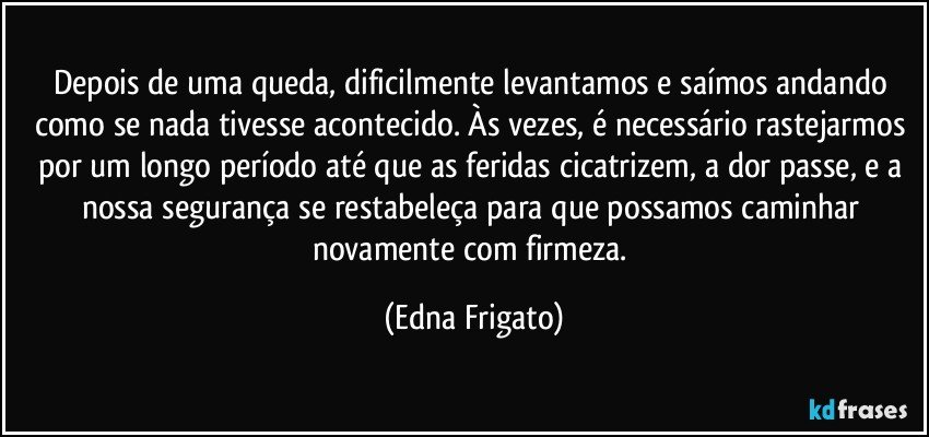 Depois de uma queda, dificilmente levantamos e saímos andando como se nada tivesse acontecido. Às vezes, é necessário rastejarmos por um longo período até que as feridas cicatrizem, a dor passe, e a nossa segurança se restabeleça para que possamos caminhar novamente com firmeza. (Edna Frigato)