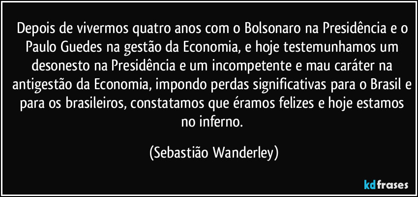 Depois de vivermos quatro anos com o Bolsonaro na Presidência e o Paulo Guedes na gestão da Economia, e hoje testemunhamos um desonesto na Presidência e um incompetente e mau caráter na antigestão da Economia, impondo perdas significativas para o Brasil e para os brasileiros, constatamos que éramos felizes e hoje estamos no inferno. (Sebastião Wanderley)