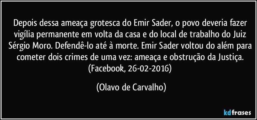 Depois dessa ameaça grotesca do Emir Sader, o povo deveria fazer vigília permanente em volta da casa e do local de trabalho do Juiz Sérgio Moro. Defendê-lo até à morte. Emir Sader voltou do além para cometer dois crimes de uma vez: ameaça e obstrução da Justiça. (Facebook, 26-02-2016) (Olavo de Carvalho)