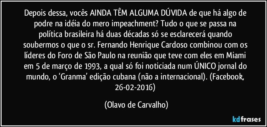 Depois dessa, vocês AINDA TÊM ALGUMA DÚVIDA de que há algo de podre na idéia do mero impeachment? Tudo o que se passa na política brasileira há duas décadas só se esclarecerá quando soubermos o que o sr. Fernando Henrique Cardoso combinou com os líderes do Foro de São Paulo na reunião que teve com eles em Miami em 5 de março de 1993, a qual só foi noticiada num ÚNICO jornal do mundo, o ‘Granma’ edição cubana (não a internacional). (Facebook, 26-02-2016) (Olavo de Carvalho)