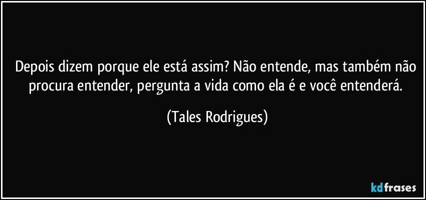 Depois dizem porque ele está assim? Não entende, mas também não procura entender, pergunta a vida como ela é e você entenderá. (Tales Rodrigues)