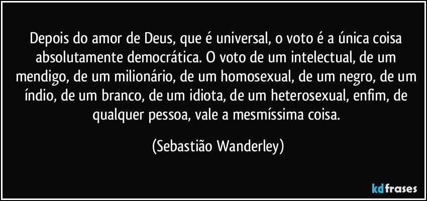 Depois do amor de Deus, que é universal, o voto é a única coisa absolutamente democrática. O voto de um intelectual, de um mendigo, de um milionário, de um homosexual, de um negro, de um índio, de um branco, de um idiota, de um heterosexual, enfim, de qualquer pessoa, vale a mesmíssima coisa. (Sebastião Wanderley)