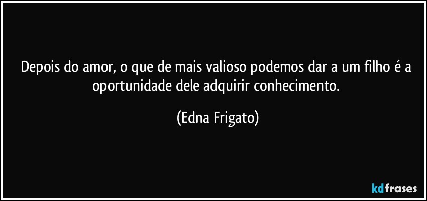 Depois do amor, o que de mais valioso podemos dar a um filho é a oportunidade dele adquirir conhecimento. (Edna Frigato)