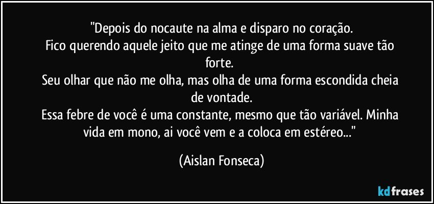 "Depois do nocaute na alma e disparo no coração.
Fico querendo aquele jeito que me atinge de uma forma suave tão forte. 
Seu olhar que não me olha, mas olha de uma forma escondida cheia de vontade.
Essa febre de você é uma constante, mesmo que tão variável. Minha vida em mono, ai você vem e a coloca em estéreo..." (Aislan Fonseca)