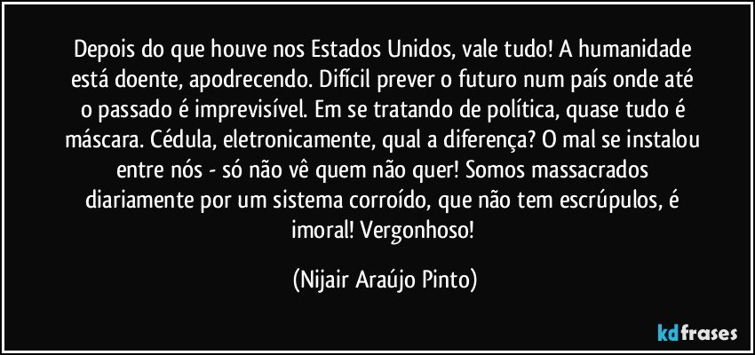 Depois do que houve nos Estados Unidos, vale tudo! A humanidade está doente, apodrecendo. Difícil prever o futuro num país onde até o passado é imprevisível. Em se tratando de política, quase tudo é máscara. Cédula, eletronicamente, qual a diferença? O mal se instalou entre nós - só não vê quem não quer! Somos massacrados diariamente por um sistema corroído, que não tem escrúpulos, é imoral! Vergonhoso! (Nijair Araújo Pinto)