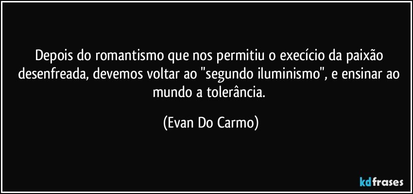 Depois do romantismo que nos permitiu o execício da paixão desenfreada, devemos voltar ao "segundo iluminismo", e ensinar ao mundo a tolerância. (Evan Do Carmo)