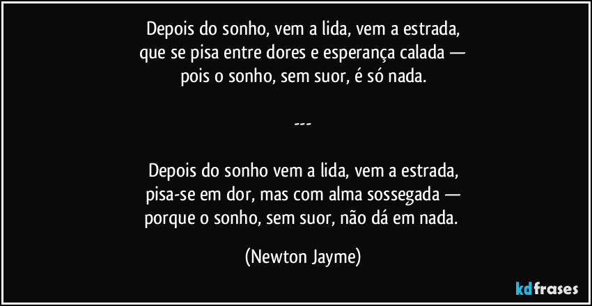 Depois do sonho, vem a lida, vem a estrada,
que se pisa entre dores e esperança calada —
pois o sonho, sem suor, é só nada.

---

Depois do sonho vem a lida, vem a estrada,
pisa-se em dor, mas com alma sossegada —
porque o sonho, sem suor, não dá em nada. (Newton Jayme)