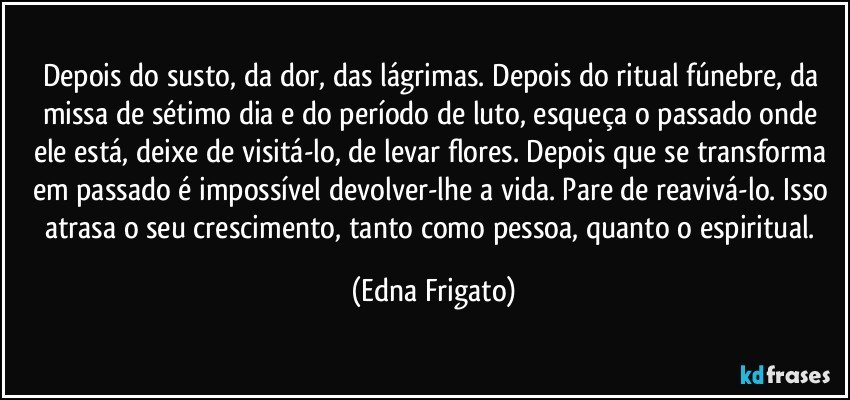 Depois do susto, da dor, das lágrimas. Depois do ritual fúnebre, da missa de sétimo dia e do período de luto, esqueça o passado onde ele está, deixe de visitá-lo, de levar flores. Depois que se transforma em passado é impossível devolver-lhe a vida. Pare de reavivá-lo. Isso atrasa o seu crescimento, tanto como pessoa, quanto o espiritual. (Edna Frigato)