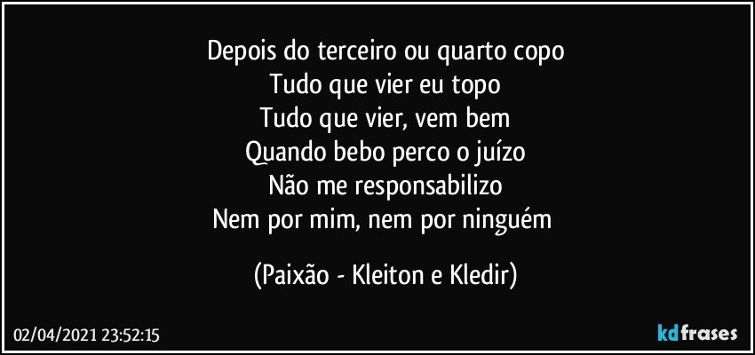 Depois do terceiro ou quarto copo
Tudo que vier eu topo
Tudo que vier, vem bem
Quando bebo perco o juízo
Não me responsabilizo
Nem por mim, nem por ninguém (Paixão - Kleiton e Kledir)