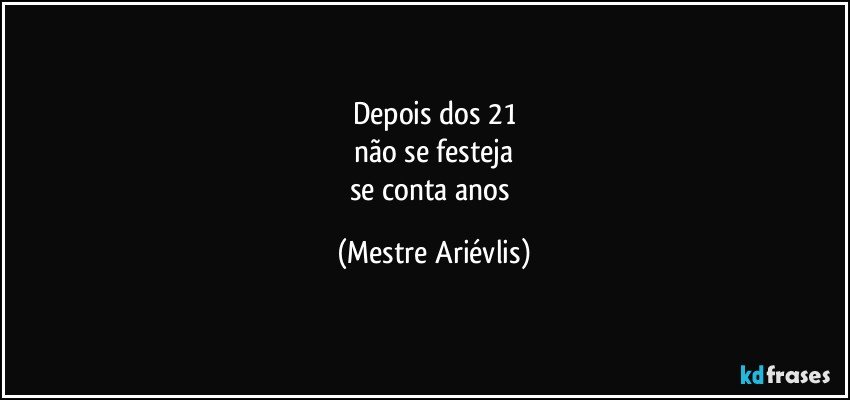 Depois dos 21
não se festeja
se conta anos (Mestre Ariévlis)