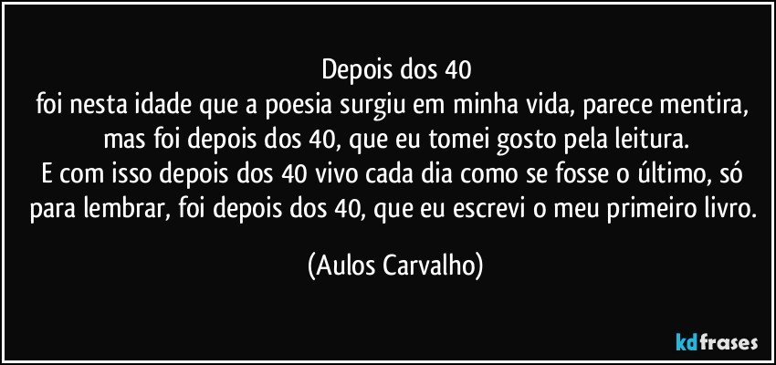 Depois dos 40
foi nesta idade que a poesia surgiu em minha vida, parece mentira, mas foi depois dos 40, que eu tomei gosto pela leitura.
E com isso depois dos 40 vivo cada dia como se fosse o último, só para lembrar, foi depois dos 40, que eu escrevi o meu primeiro livro. (Aulos Carvalho)