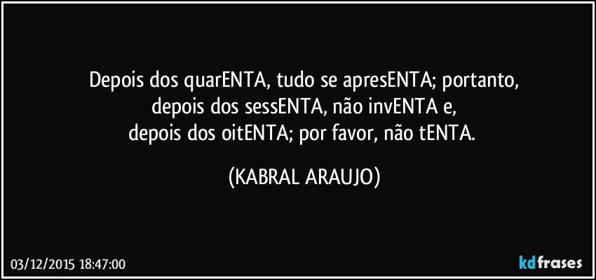 Depois dos quarENTA, tudo se apresENTA; portanto,
depois dos sessENTA, não invENTA e,
depois dos oitENTA; por favor, não tENTA. (KABRAL ARAUJO)