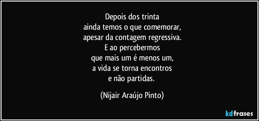 Depois dos trinta
ainda temos o que comemorar,
apesar da contagem regressiva.
E ao percebermos
que mais um é menos um,
a vida se torna encontros
e não partidas. (Nijair Araújo Pinto)