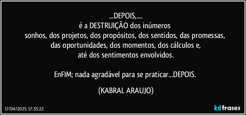 ...DEPOIS,...
é a DESTRUIÇÃO dos inúmeros 
sonhos, dos projetos, dos propósitos, dos sentidos, das promessas, das oportunidades, dos momentos, dos cálculos e,
até dos sentimentos envolvidos.

EnFIM; nada agradável para se praticar...DEPOIS. (KABRAL ARAUJO)