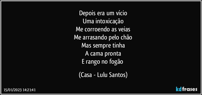 Depois era um vício
Uma intoxicação
Me corroendo as veias
Me arrasando pelo chão
Mas sempre tinha
A cama pronta
E rango no fogão (Casa - Lulu Santos)