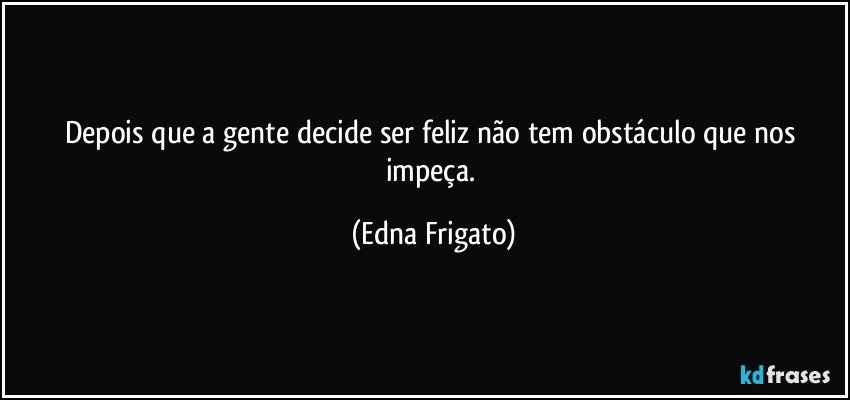 Depois que a gente decide ser feliz não tem obstáculo que nos impeça. (Edna Frigato)