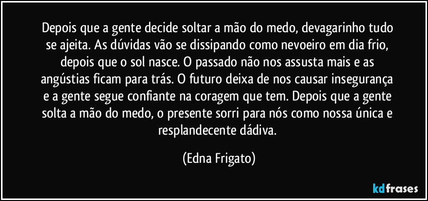 Depois que a gente decide soltar a mão do medo, devagarinho tudo se ajeita. As dúvidas vão se dissipando como nevoeiro em dia frio, depois que o sol nasce. O passado não nos assusta mais e as angústias  ficam para trás. O futuro deixa de nos causar insegurança e a gente segue confiante na coragem que tem. Depois que a gente solta a mão do medo, o presente sorri para nós como nossa única e resplandecente dádiva. (Edna Frigato)