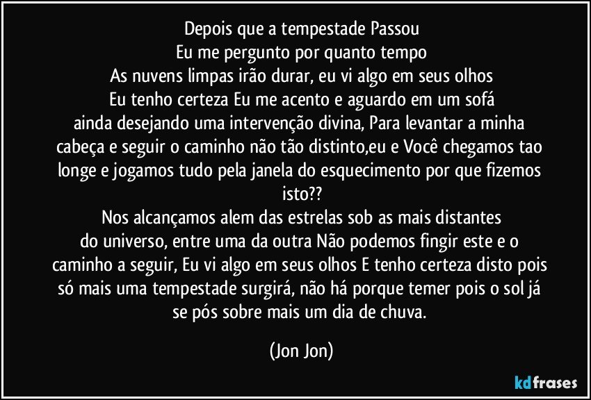 Depois que a tempestade Passou
Eu me pergunto por quanto tempo
As nuvens limpas irão durar, eu vi algo em seus olhos
Eu tenho certeza Eu me acento e aguardo em um sofá
ainda desejando uma intervenção divina, Para levantar a minha cabeça e seguir o caminho não tão distinto,eu e Você chegamos tao longe e jogamos tudo pela janela do esquecimento por que fizemos isto??
Nos alcançamos alem das estrelas sob as mais distantes
do universo, entre uma da outra Não podemos fingir este e o caminho a seguir, Eu vi algo em seus olhos E tenho certeza disto pois só mais uma tempestade surgirá, não há porque temer pois o sol já se pós sobre mais um dia de chuva. (Jon Jon)